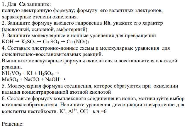  Для Cа запишите: полную электронную формулу; формулу его валентных электронов; характерные степени окисления. 2. Запишите формулу высшего гидроксида Rb, укажите его характер (кислотный, основной, амфотерный). 3. Запишите молекулярные и ионные уравнения для превращений KOH  K2SO4  Ca SO4  Ca (NO3)2 4. Составьте электронно-ионные схемы и молекулярные уравнения для окислительно-восстановительных реакций. Выпишите молекулярные формулы окислителя и восстановителя в каждой реакции. NH4VO3 + KI + H2SO4  MnSO4 + NaClO + NaOH  5. Молекулярная формула соединения, которое образуются при окислении кальция концентрированной азотной кислотой 6. Составьте формулу комплексного соединения из ионов, мотивируйте выбор комплексообразователя. Напишите уравнения диссоциации и выражение для константы нестойкости. K + , Al3+ , OH  к.ч.=6 