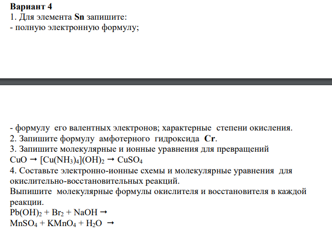   Для элемента Sn запишите: - полную электронную формулу; - формулу его валентных электронов; характерные степени окисления. 2. Запишите формулу амфотерного гидроксида Cr. 3. Запишите молекулярные и ионные уравнения для превращений CuO  [Cu(NH3)4](OH)2  CuSO4 4. Составьте электронно-ионные схемы и молекулярные уравнения для окислительно-восстановительных реакций. Выпишите молекулярные формулы окислителя и восстановителя в каждой реакции. Pb(OH)2 + Br2 + NaOH  MnSO4 + KMnO4 + H2O   