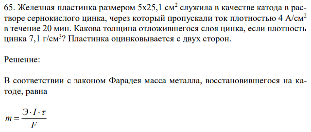 Железная пластинка размером 5х25,1 см2 служила в качестве катода в растворе сернокислого цинка, через который пропускали ток плотностью 4 А/см2 в течение 20 мин. Какова толщина отложившегося слоя цинка, если плотность цинка 7,1 г/см3 ? Пластинка оцинковывается с двух сторон. 