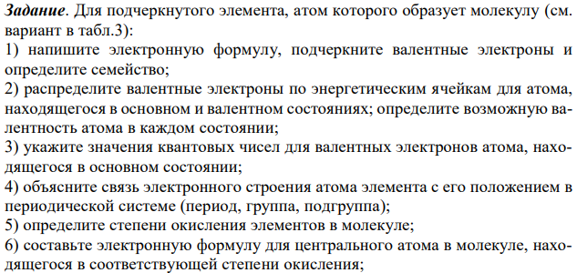 Для подчеркнутого элемента, атом которого образует молекулу (см. вариант в табл.3): 1) напишите электронную формулу, подчеркните валентные электроны и определите семейство; 2) распределите валентные электроны по энергетическим ячейкам для атома, находящегося в основном и валентном состояниях; определите возможную валентность атома в каждом состоянии; 3) укажите значения квантовых чисел для валентных электронов атома, находящегося в основном состоянии; 4) объясните связь электронного строения атома элемента с его положением в периодической системе (период, группа, подгруппа); 5) определите степени окисления элементов в молекуле; 6) составьте электронную формулу для центрального атома в молекуле, находящегося в соответствующей степени окисления; 7) охарактеризуйте окислительно-восстановительную способность атома элемента с заданной степенью окисления.