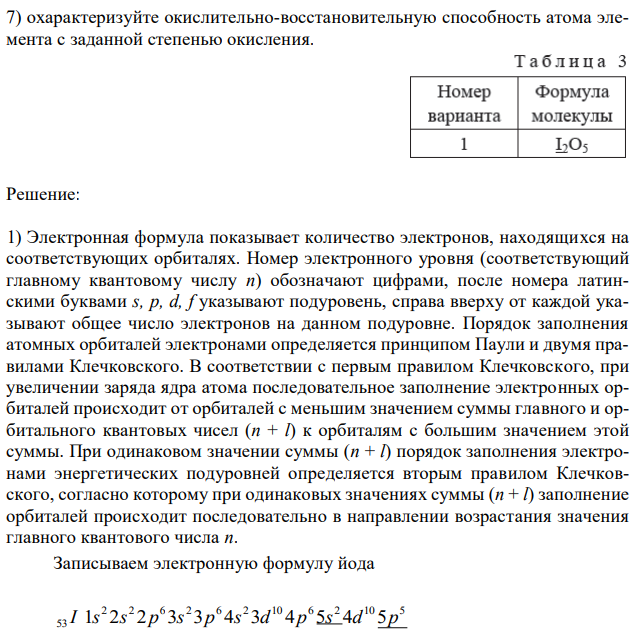 Для подчеркнутого элемента, атом которого образует молекулу (см. вариант в табл.3): 1) напишите электронную формулу, подчеркните валентные электроны и определите семейство; 2) распределите валентные электроны по энергетическим ячейкам для атома, находящегося в основном и валентном состояниях; определите возможную валентность атома в каждом состоянии; 3) укажите значения квантовых чисел для валентных электронов атома, находящегося в основном состоянии; 4) объясните связь электронного строения атома элемента с его положением в периодической системе (период, группа, подгруппа); 5) определите степени окисления элементов в молекуле; 6) составьте электронную формулу для центрального атома в молекуле, находящегося в соответствующей степени окисления; 7) охарактеризуйте окислительно-восстановительную способность атома элемента с заданной степенью окисления.