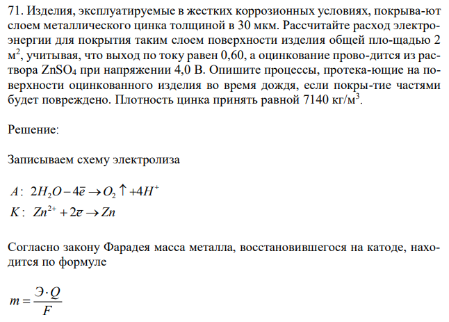 Изделия, эксплуатируемые в жестких коррозионных условиях, покрывают слоем металлического цинка толщиной в 30 мкм. Рассчитайте расход электроэнергии для покрытия таким слоем поверхности изделия общей площадью 2 м 2 , учитывая, что выход по току равен 0,60, а оцинкование проводится из раствора ZnSO4 при напряжении 4,0 В. Опишите процессы, протекающие на поверхности оцинкованного изделия во время дождя, если покрытие частями будет повреждено. Плотность цинка принять равной 7140 кг/м3 . 