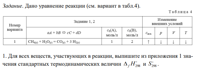 Дано уравнение реакции (см. вариант в табл.4). Для всех веществ, участвующих в реакции, выпишите из приложения 1 значения стандартных термодинамических величин  f H298 и  S298 . 337 2. Вычислите изменение энтальпии реакции  rH298 и определите, является ли данная реакция экзо- или эндотермической. Запишите термохимическое уравнение реакции. 3. По виду уравнения реакции, не прибегая к расчетам, определите знак изменения энтропии реакции  r S298 . Вычислив изменение энтропии реакции в стандартных условиях, объясните знак  r S298 . 4. Вычислите энергию Гиббса прямой реакции в стандартных условиях  rG298 и установите возможность самопроизвольного протекания реакции. 5. Определите температуру, при которой реакция находится в равновесии (Tp). 6. Рассчитайте rG при T1 = Tp – 100, T2 = Tp + 100. 7. Постройте график зависимости rG от T и обозначьте на графике область самопроизвольного протекания реакции. 8. Вычислите значения константы равновесия KC при температурах Tp, T1 и T2. Сделайте вывод о влиянии температуры на величину K и на смещение химического равновесия. 