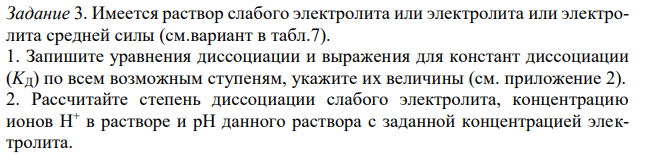 Имеется раствор слабого электролита или электролита или электролита средней силы (см.вариант в табл.7). 1. Запишите уравнения диссоциации и выражения для констант диссоциации (KД) по всем возможным ступеням, укажите их величины (см. приложение 2). 2. Рассчитайте степень диссоциации слабого электролита, концентрацию ионов H + в растворе и рН данного раствора с заданной концентрацией электролита. 