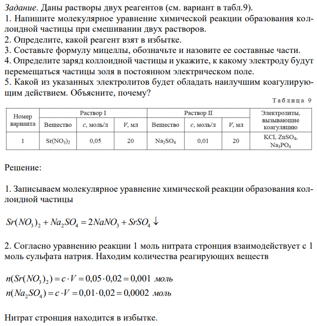 Даны растворы двух реагентов (см. вариант в табл.9). 1. Напишите молекулярное уравнение химической реакции образования коллоидной частицы при смешивании двух растворов. 2. Определите, какой реагент взят в избытке. 3. Составьте формулу мицеллы, обозначьте и назовите ее составные части. 4. Определите заряд коллоидной частицы и укажите, к какому электроду будут перемещаться частицы золя в постоянном электрическом поле. 5. Какой из указанных электролитов будет обладать наилучшим коагулирующим действием. Объясните, почему? 