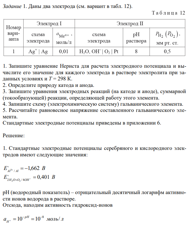 Даны два электрода (см. вариант в табл. 12). 1. Запишите уравнение Нернста для расчета электродного потенциала и вычислите его значение для каждого электрода в растворе электролита при заданных условиях и Т = 298 К. 2. Определите природу катода и анода. 3. Запишите уравнения электродных реакций (на катоде и аноде), суммарной (токообразующей) реакции, определяющей работу этого элемента. 4. Запишите схему (электрохимическую систему) гальванического элемента. 5. Рассчитайте равновесное напряжение составленного гальванического элемента. Стандартные электродные потенциалы приведены в приложении 6. 