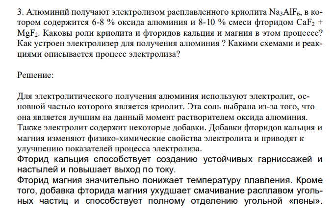  Алюминий получают электролизом расплавленного криолита Na3AlF6, в котором содержится 6-8 % оксида алюминия и 8-10 % смеси фторидом CaF2 + MgF2. Каковы роли криолита и фторидов кальция и магния в этом процессе? Как устроен электролизер для получения алюминия ? Какими схемами и реакциями описывается процесс электролиза? 