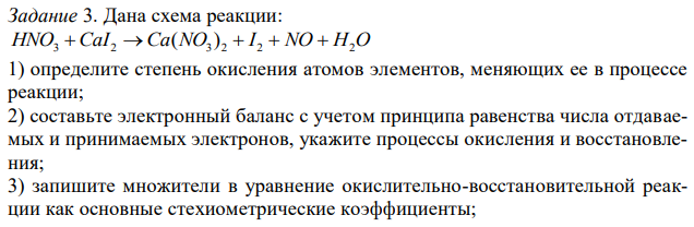 Дана схема реакции: HNO3 CaI2  Ca(NO3 ) 2  I 2  NO  H2O 1) определите степень окисления атомов элементов, меняющих ее в процессе реакции; 2) составьте электронный баланс с учетом принципа равенства числа отдаваемых и принимаемых электронов, укажите процессы окисления и восстановления; 3) запишите множители в уравнение окислительно-восстановительной реакции как основные стехиометрические коэффициенты; 4) подберите стехиометрические коэффициенты остальных участников реакции; 5) выпишите формулы вещества – окислителя и восстановителя, рассчитайте их молярные массы эквивалентов. 