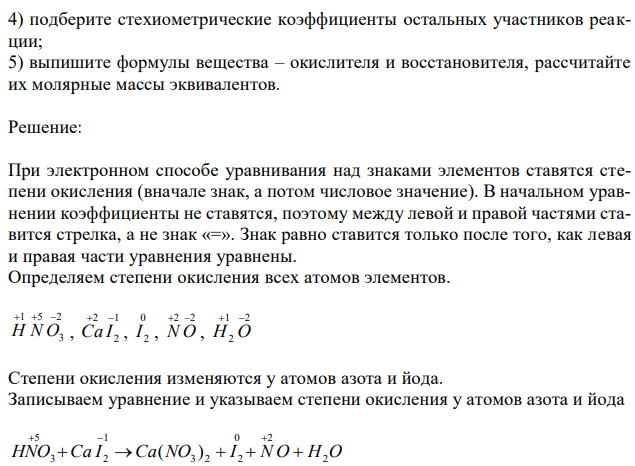 Дана схема реакции: HNO3 CaI2  Ca(NO3 ) 2  I 2  NO  H2O 1) определите степень окисления атомов элементов, меняющих ее в процессе реакции; 2) составьте электронный баланс с учетом принципа равенства числа отдаваемых и принимаемых электронов, укажите процессы окисления и восстановления; 3) запишите множители в уравнение окислительно-восстановительной реакции как основные стехиометрические коэффициенты; 4) подберите стехиометрические коэффициенты остальных участников реакции; 5) выпишите формулы вещества – окислителя и восстановителя, рассчитайте их молярные массы эквивалентов. 