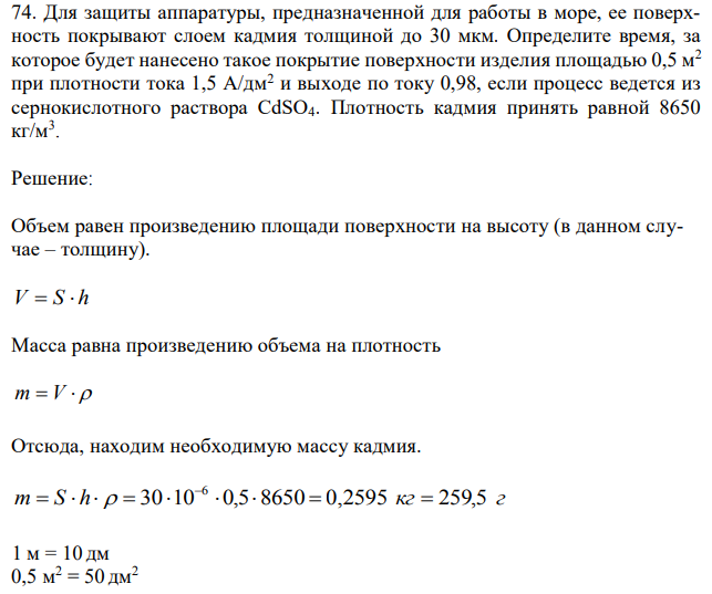 Для защиты аппаратуры, предназначенной для работы в море, ее поверхность покрывают слоем кадмия толщиной до 30 мкм. Определите время, за которое будет нанесено такое покрытие поверхности изделия площадью 0,5 м2 при плотности тока 1,5 А/дм2 и выходе по току 0,98, если процесс ведется из сернокислотного раствора CdSO4. Плотность кадмия принять равной 8650 кг/м3 . 