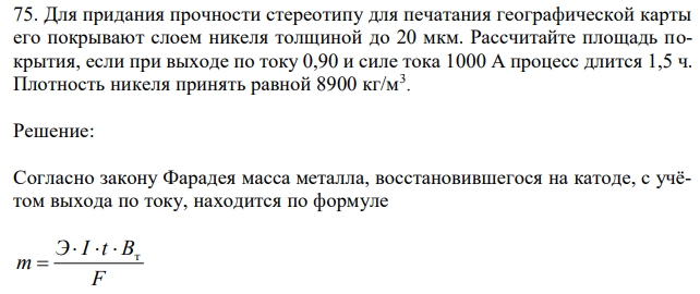 Для придания прочности стереотипу для печатания географической карты его покрывают слоем никеля толщиной до 20 мкм. Рассчитайте площадь покрытия, если при выходе по току 0,90 и силе тока 1000 А процесс длится 1,5 ч. Плотность никеля принять равной 8900 кг/м3 . 