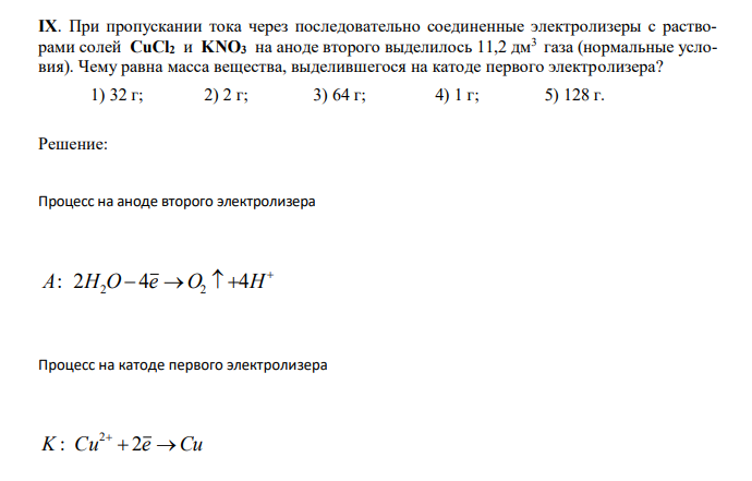  При пропускании тока через последовательно соединенные электролизеры с растворами солей CuCl2 и KNO3 на аноде второго выделилось 11,2 дм3 газа (нормальные условия). Чему равна масса вещества, выделившегося на катоде первого электролизера? 