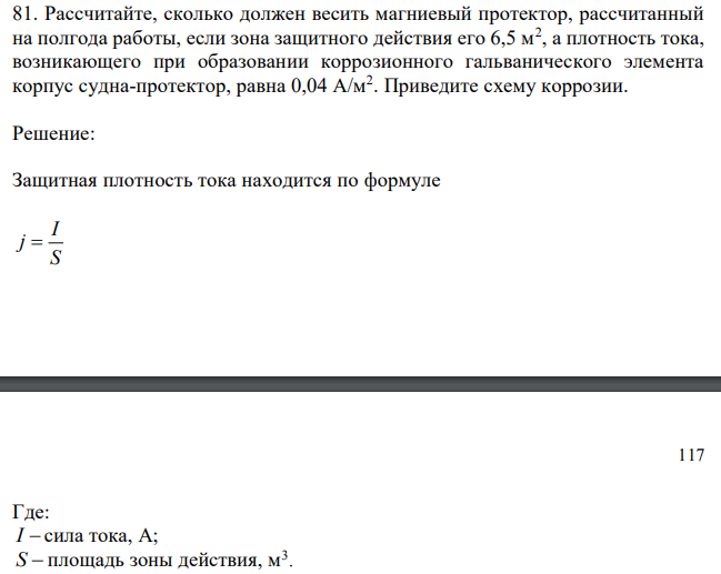 Рассчитайте, сколько должен весить магниевый протектор, рассчитанный на полгода работы, если зона защитного действия его 6,5 м2 , а плотность тока, возникающего при образовании коррозионного гальванического элемента корпус судна-протектор, равна 0,04 А/м2 . Приведите схему коррозии. 