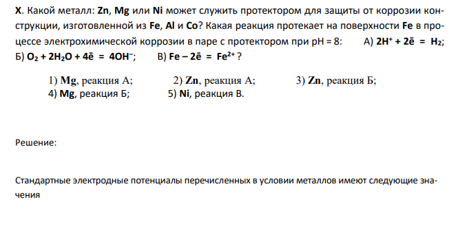  Какой металл: Zn, Mg или Ni может служить протектором для защиты от коррозии конструкции, изготовленной из Fe, Al и Со? Какая реакция протекает на поверхности Fe в процессе электрохимической коррозии в паре с протектором при рН = 8: А) 2Н+ + 2ē = Н2; Б) О2 + 2Н2О + 4ē = 4ОН– ; В) Fe – 2ē = Fe2+ ? 
