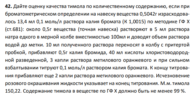  Дайте оценку качества тимола по количественному содержанию, если при броматометрическом определении на навеску вещества 0,5042г израсходовалось 13,4 мл 0,1 моль/л раствора калия бромата (К 1,0015) по методике ГФ Х (ст.681): около 0,5г вещества (точная навеска) растворяют в 5 мл раствора натра едкого в мерной колбе вместимостью 100мл и доводят объем раствора водой до метки. 10 мл полученного раствора переносят в колбу с притертой пробкой, прибавляют 0,5г калия бромида, 40 мл кислоты хлористоводородной разведенной, 3 капли раствора метилового оранжевого и при сильном взбалтывании титруют 0,1 моль/л раствором калия бромата. К концу титрования прибавляют еще 2 капли раствора метилового оранжевого. Исчезновение розового окрашивания жидкости указывает на конец титрования. М.м.тимола 150,22. Содержание тимола в веществе по ГФ Х должно быть не менее 99 %. 