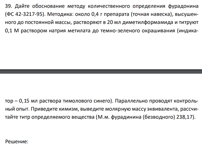  Дайте обоснование методу количественного определения фурадонина (ФС 42-3217-95). Методика: около 0,4 г препарата (точная навеска), высушенного до постоянной массы, растворяют в 20 мл диметилформамида и титруют 0,1 М раствором натрия метилата до темно-зеленого окрашивания (индика- тор – 0,15 мл раствора тимолового синего). Параллельно проводят контрольный опыт. Приведите химизм, выведите молярную массу эквивалента, рассчитайте титр определяемого вещества (М.м. фурадинина (безводного) 238,17). 