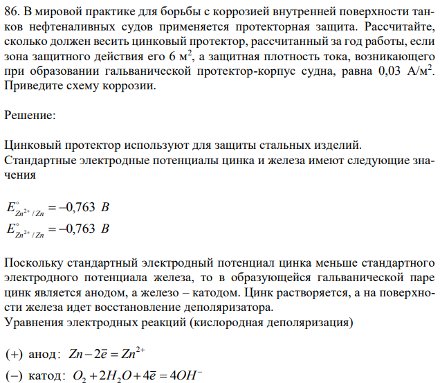 В мировой практике для борьбы с коррозией внутренней поверхности танков нефтеналивных судов применяется протекторная защита. Рассчитайте, сколько должен весить цинковый протектор, рассчитанный за год работы, если зона защитного действия его 6 м2 , а защитная плотность тока, возникающего при образовании гальванической протектор-корпус судна, равна 0,03 А/м2 . Приведите схему коррозии. 
