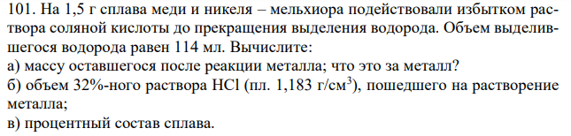 На 1,5 г сплава меди и никеля – мельхиора подействовали избытком раствора соляной кислоты до прекращения выделения водорода. Объем выделившегося водорода равен 114 мл. Вычислите: а) массу оставшегося после реакции металла; что это за металл? б) объем 32%-ного раствора HCl (пл. 1,183 г/см3 ), пошедшего на растворение металла; в) процентный состав сплава.