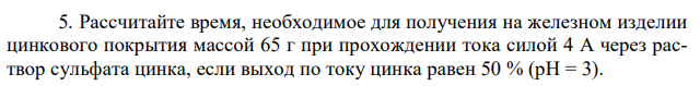 Рассчитайте время, необходимое для получения на железном изделии цинкового покрытия массой 65 г при прохождении тока силой 4 А через раствор сульфата цинка, если выход по току цинка равен 50 % (рН = 3). 