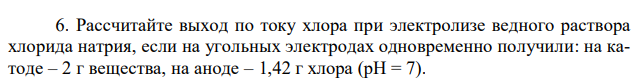 Рассчитайте выход по току хлора при электролизе ведного раствора хлорида натрия, если на угольных электродах одновременно получили: на катоде – 2 г вещества, на аноде – 1,42 г хлора (pH = 7). 