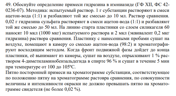 Обоснуйте определение примеси гидразина в изониазиде (ГФ XII, ФС 42- 0236-07). Методика: испытуемый раствор. 1 г субстанции растворяют в смеси ацетон-вода (1:1) и разбавляют той же смесью до 10 мл. Раствор сравнения. 0,02 г гидразина сульфата растворяют в смеси ацетон-вода (1:1) и разбавляют той же смесью до 50 мл. На линию старта пластинки со слоем силикагеля 60 наносят 10 мкл (1000 мкг) испытуемого раствора и 2 мкл (эквивалент 0,2 мкг гидразина) раствора сравнения. Пластинку с нанесенными пробами сушат на воздухе, помещают в камеру со смесью ацетон-вода (98:2) и хроматографируют восходящим методом. Когда фронт подвижной фазы дойдет до конца пластинки, её вынимают из камеры, сушат на воздухе, опрыскивают 1 % раствором 4-диметиламинобензальдегида в спирте 96 % и сушат в течение 5 мин при температуре от 100 до 105ºС. Пятно посторонней примеси на хроматограмме субстанции, соответствующее по положению пятну на хроматограмме растовра сравнения, по совокупности величины и интенсивности окраски не должно превышать пятно на хроматограмме свидетеля (не более 0,02 %). 