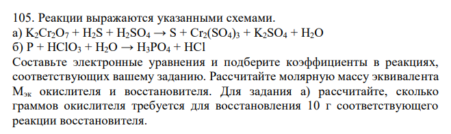  Реакции выражаются указанными схемами. а) K2Cr2O7 + H2S + H2SO4 → S + Cr2(SO4)3 + K2SO4 + H2O б) P + HClO3 + H2O → H3PO4 + HCl Составьте электронные уравнения и подберите коэффициенты в реакциях, соответствующих вашему заданию. Рассчитайте молярную массу эквивалента Мэк окислителя и восстановителя. Для задания а) рассчитайте, сколько граммов окислителя требуется для восстановления 10 г соответствующего реакции восстановителя. 