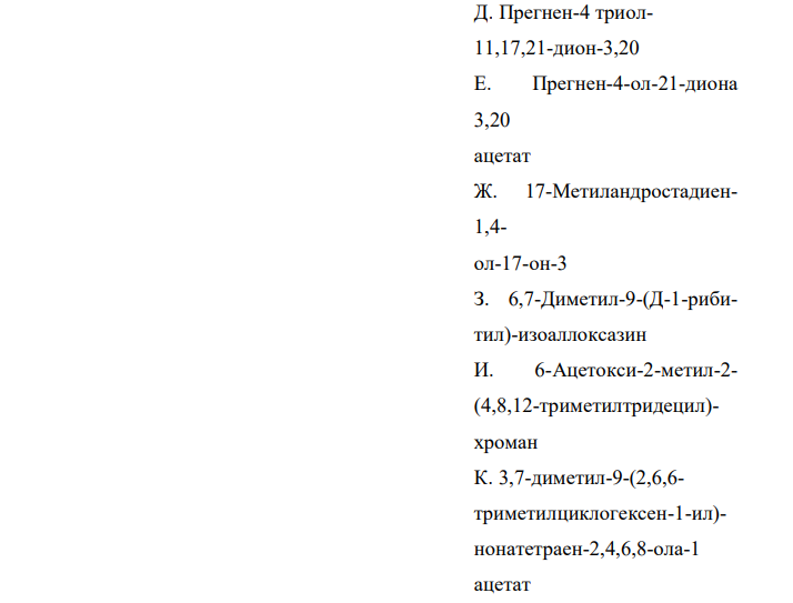 Установите соответствие Лекарственное вещество Рациональное название Гидрокортизон А. Прегнен-4-дион-3,20 Б. Андростен-4-ол-17-она3 пропионат В. 17-Этинилэстратриен1,3,5(10)-диол-3,17 Г. Прегнандиен-1,4-триол11,17,21-дион-3,20 Д. Прегнен-4 триол11,17,21-дион-3,20 Е. Прегнен-4-ол-21-диона 3,20 ацетат Ж. 17-Метиландростадиен1,4- ол-17-он-3 З. 6,7-Диметил-9-(Д-1-рибитил)-изоаллоксазин И. 6-Ацетокси-2-метил-2- (4,8,12-триметилтридецил)- хроман К. 3,7-диметил-9-(2,6,6- триметилциклогексен-1-ил)- нонатетраен-2,4,6,8-ола-1 ацетат  