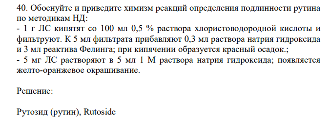 Обоснуйте и приведите химизм реакций определения подлинности рутина по методикам НД: - 1 г ЛС кипятят со 100 мл 0,5 % раствора хлористоводородной кислоты и фильтруют. К 5 мл фильтрата прибавляют 0,3 мл раствора натрия гидроксида и 3 мл реактива Фелинга; при кипячении образуется красный осадок.; - 5 мг ЛС растворяют в 5 мл 1 М раствора натрия гидроксида; появляется желто-оранжевое окрашивание. 