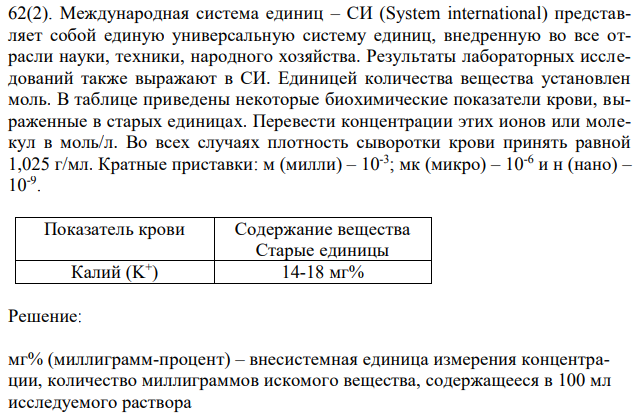 Международная система единиц – СИ (System international) представляет собой единую универсальную систему единиц, внедренную во все отрасли науки, техники, народного хозяйства. Результаты лабораторных исследований также выражают в СИ. Единицей количества вещества установлен моль. В таблице приведены некоторые биохимические показатели крови, выраженные в старых единицах. Перевести концентрации этих ионов или молекул в моль/л. Во всех случаях плотность сыворотки крови принять равной 1,025 г/мл. Кратные приставки: м (милли) – 10-3 ; мк (микро) – 10-6 и н (нано) – 10-9 .  