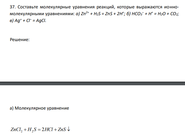  Составьте молекулярные уравнения реакций, которые выражаются ионномолекулярными уравнениями: а) Zn2+ + H2S = ZnS + 2H + ; б) НСО3 – + Н+ = Н2О + СО2; в) Ag+ + Cl– = AgCl. 