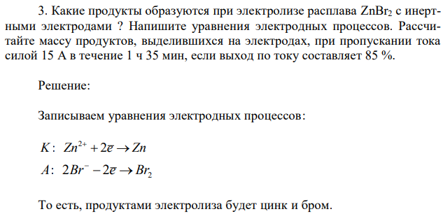 Какие продукты образуются при электролизе расплава ZnBr2 с инертными электродами ? Напишите уравнения электродных процессов. Рассчитайте массу продуктов, выделившихся на электродах, при пропускании тока силой 15 А в течение 1 ч 35 мин, если выход по току составляет 85 %. 