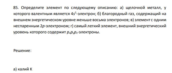  Определите элемент по следующему описанию: а) щелочной металл, у которого валентным является 4s 1 -электрон; б) благородный газ, содержащий на внешнем энергетическом уровне меньше восьма электронов; в) элемент с одним неспаренным 2p-электроном; г) самый легкий элемент, внешний энергетический уровень которого содержит pхpypz-электроны. 