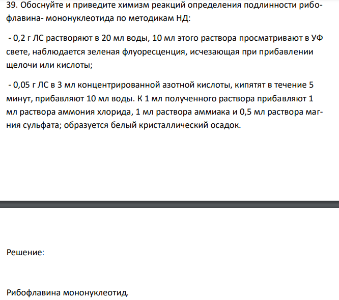  Обоснуйте и приведите химизм реакций определения подлинности рибофлавина- мононуклеотида по методикам НД: - 0,2 г ЛС растворяют в 20 мл воды, 10 мл этого раствора просматривают в УФ свете, наблюдается зеленая флуоресценция, исчезающая при прибавлении щелочи или кислоты; - 0,05 г ЛС в 3 мл концентрированной азотной кислоты, кипятят в течение 5 минут, прибавляют 10 мл воды. К 1 мл полученного раствора прибавляют 1 мл раствора аммония хлорида, 1 мл раствора аммиака и 0,5 мл раствора магния сульфата; образуется белый кристаллический осадок. 