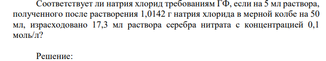 Соответствует ли натрия хлорид требованиям ГФ, если на 5 мл раствора, полученного после растворения 1,0142 г натрия хлорида в мерной колбе на 50 мл, израсходовано 17,3 мл раствора серебра нитрата с концентрацией 0,1 моль/л?