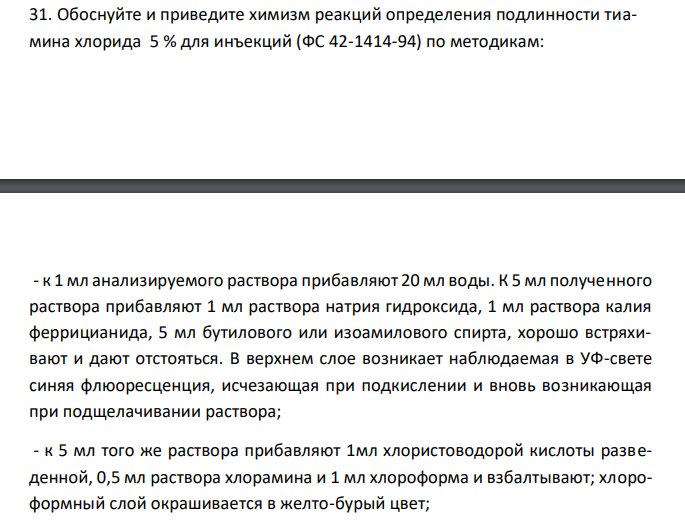  Обоснуйте и приведите химизм реакций определения подлинности тиамина хлорида 5 % для инъекций (ФС 42-1414-94) по методикам: - к 1 мл анализируемого раствора прибавляют 20 мл воды. К 5 мл полученного раствора прибавляют 1 мл раствора натрия гидроксида, 1 мл раствора калия феррицианида, 5 мл бутилового или изоамилового спирта, хорошо встряхивают и дают отстояться. В верхнем слое возникает наблюдаемая в УФ-свете синяя флюоресценция, исчезающая при подкислении и вновь возникающая при подщелачивании раствора; - к 5 мл того же раствора прибавляют 1мл хлористоводорой кислоты разведенной, 0,5 мл раствора хлорамина и 1 мл хлороформа и взбалтывают; хлороформный слой окрашивается в желто-бурый цвет; - к 5 мл того же раствора, подкисленного азотной кислотой, прибавляют несколько капель раствора серебра нитрата; образуется желтоватый творожистый осадок, трудно растворимый в растворе аммиака. 