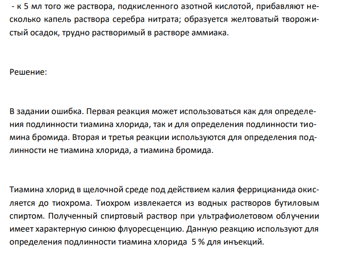  Обоснуйте и приведите химизм реакций определения подлинности тиамина хлорида 5 % для инъекций (ФС 42-1414-94) по методикам: - к 1 мл анализируемого раствора прибавляют 20 мл воды. К 5 мл полученного раствора прибавляют 1 мл раствора натрия гидроксида, 1 мл раствора калия феррицианида, 5 мл бутилового или изоамилового спирта, хорошо встряхивают и дают отстояться. В верхнем слое возникает наблюдаемая в УФ-свете синяя флюоресценция, исчезающая при подкислении и вновь возникающая при подщелачивании раствора; - к 5 мл того же раствора прибавляют 1мл хлористоводорой кислоты разведенной, 0,5 мл раствора хлорамина и 1 мл хлороформа и взбалтывают; хлороформный слой окрашивается в желто-бурый цвет; - к 5 мл того же раствора, подкисленного азотной кислотой, прибавляют несколько капель раствора серебра нитрата; образуется желтоватый творожистый осадок, трудно растворимый в растворе аммиака. 