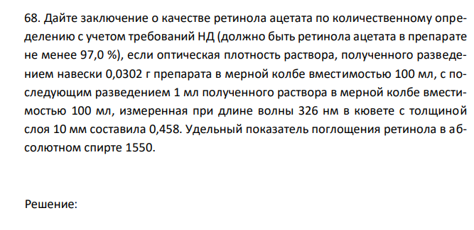  Дайте заключение о качестве ретинола ацетата по количественному определению с учетом требований НД (должно быть ретинола ацетата в препарате не менее 97,0 %), если оптическая плотность раствора, полученного разведением навески 0,0302 г препарата в мерной колбе вместимостью 100 мл, с последующим разведением 1 мл полученного раствора в мерной колбе вместимостью 100 мл, измеренная при длине волны 326 нм в кювете с толщиной слоя 10 мм составила 0,458. Удельный показатель поглощения ретинола в абсолютном спирте 1550. 