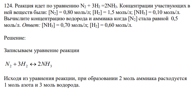  Реакция идет по уравнению N2 + 3H2 =2NH3. Концентрации участвующих в ней веществ были: [N2] = 0,80 моль/л; [H2] = 1,5 моль/л; [NН3] = 0,10 моль/л. Вычислите концентрацию водорода и аммиака когда [N2] стала равной 0,5 моль/л. Ответ: [NН3] = 0,70 моль/л; [Н2] = 0,60 моль/л. 