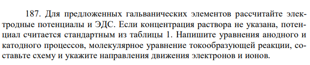 Для предложенных гальванических элементов рассчитайте электродные потенциалы и ЭДС. Если концентрация раствора не указана, потенциал считается стандартным из таблицы 1. Напишите уравнения анодного и катодного процессов, молекулярное уравнение токообразующей реакции, составьте схему и укажите направления движения электронов и ионов.