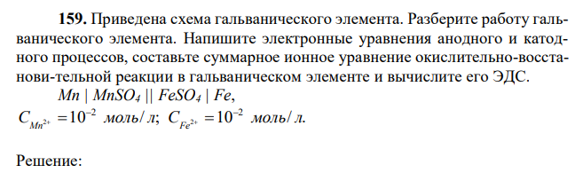 Приведена схема гальванического элемента. Разберите работу гальванического элемента. Напишите электронные уравнения анодного и катодного процессов, составьте суммарное ионное уравнение окислительно-восстанови-тельной реакции в гальваническом элементе и вычислите его ЭДС. Мn | MnSO4 || FeSO4 | Fe, 10 / ; 10 / . 2 2 C 2 моль л C 2 моль л Mn Fe       