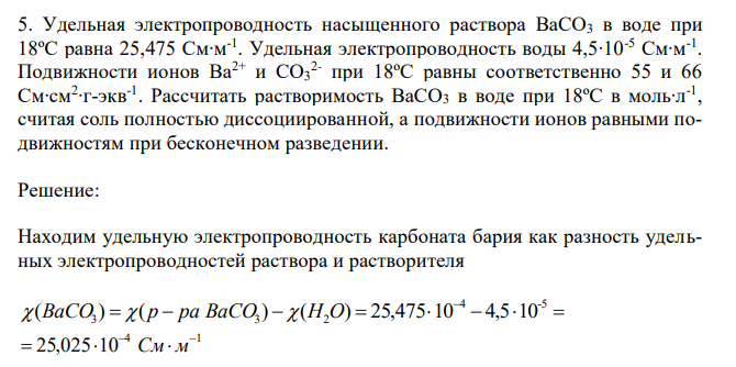 Удельная электропроводность насыщенного раствора BaCO3 в воде при 18ºС равна 25,475 См∙м -1 . Удельная электропроводность воды 4,5∙10-5 См∙м-1 . Подвижности ионов Ba2+ и CO3 2- при 18ºС равны соответственно 55 и 66 См∙см2 ∙г-экв-1 . Рассчитать растворимость BaCO3 в воде при 18ºС в моль∙л-1 , считая соль полностью диссоциированной, а подвижности ионов равными подвижностям при бесконечном разведении. 