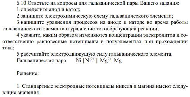 Ответьте на вопросы для гальванической пары Вашего задания: 1.определите анод и катод; 2.запишите электрохимическую схему гальванического элемента; 3.напишите уравнения процессов на аноде и катоде во время работы гальванического элемента и уравнение токообразующей реакции; 4.укажите, каким образом изменяются концентрации электролитов и соответственно равновесные потенциалы в полуэлементах при прохождении тока; 5.рассчитайте электродвижущую силу гальванического элемента. Гальваническая пара Ni | Ni2+ || Mg2+| Mg 