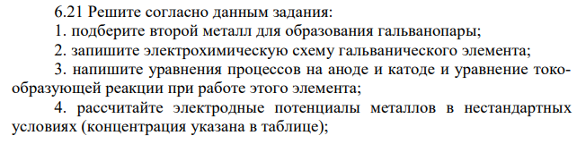 Решите согласно данным задания: 1. подберите второй металл для образования гальванопары; 2. запишите электрохимическую схему гальванического элемента; 3. напишите уравнения процессов на аноде и катоде и уравнение токообразующей реакции при работе этого элемента; 4. рассчитайте электродные потенциалы металлов в нестандартных условиях (концентрация указана в таблице); 5. рассчитайте электродвижущую силу гальванического элемента по формуле Еэ = φк – φа