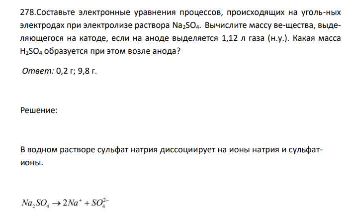  Составьте электронные уравнения процессов, происходящих на уголь-ных электродах при электролизе раствора Na2SО4. Вычислите массу ве-щества, выделяющегося на катоде, если на аноде выделяется 1,12 л газа (н.у.). Какая масса H2SO4 образуется при этом возле анода? 
