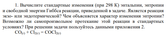 Вычислите стандартные изменения (при 298 К) энтальпии, энтропии и свободной энергии Гиббса реакции, приведенной в задаче. Является реакция экзо- или эндотермической? Чем объясняется характер изменения энтропии? Возможно ли самопроизвольное протекание этой реакции в стандартных условиях? При решении задачи пользуйтесь данными приложения 2. CO(г) + Cl2(г) = COCl2(г) 