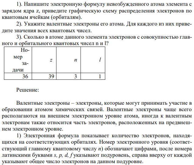 Выберите исходные данные в таблице и приведите обоснованные ответы на вопросы. 1). Напишите электронную формулу невозбужденного атома элемента с зарядом ядра z, приведите графическую схему распределения электронов по квантовым ячейкам (орбиталям). 2). Укажите валентные электроны его атома. Для каждого из них приведите значения всех квантовых чисел. 3). Сколько в атоме данного элемента электронов с совокупностью главного и орбитального квантовых чисел n и l? 