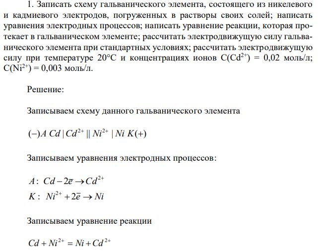 Записать схему гальванического элемента, состоящего из никелевого и кадмиевого электродов, погруженных в растворы своих солей; написать уравнения электродных процессов; написать уравнение реакции, которая протекает в гальваническом элементе; рассчитать электродвижущую силу гальванического элемента при стандартных условиях; рассчитать электродвижущую силу при температуре 20°С и концентрациях ионов С(Cd2+) = 0,02 моль/л; C(Ni2+ ) = 0,003 моль/л. 