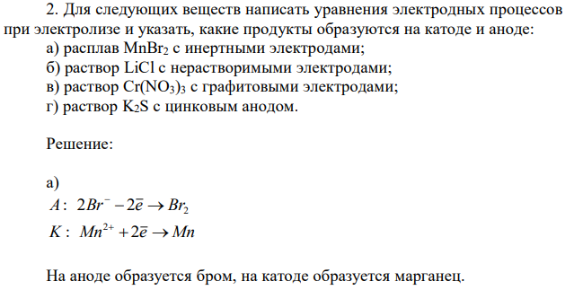 Для следующих веществ написать уравнения электродных процессов при электролизе и указать, какие продукты образуются на катоде и аноде: а) расплав MnBr2 с инертными электродами; б) раствор LiCl с нерастворимыми электродами; в) раствор Cr(NO3)3 с графитовыми электродами; г) раствор K2S с цинковым анодом. 