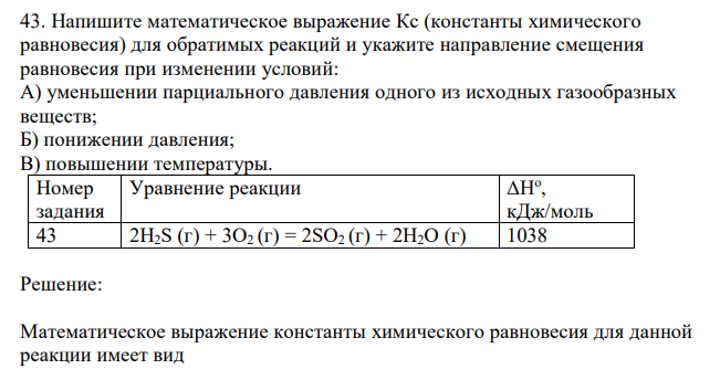  Напишите математическое выражение Кс (константы химического равновесия) для обратимых реакций и укажите направление смещения равновесия при изменении условий: А) уменьшении парциального давления одного из исходных газообразных веществ; Б) понижении давления; В) повышении температуры. ΔНо , кДж/моль 43 2H2S (г) + 3O2 (г) = 2SO2 (г) + 2H2O (г) 1038 