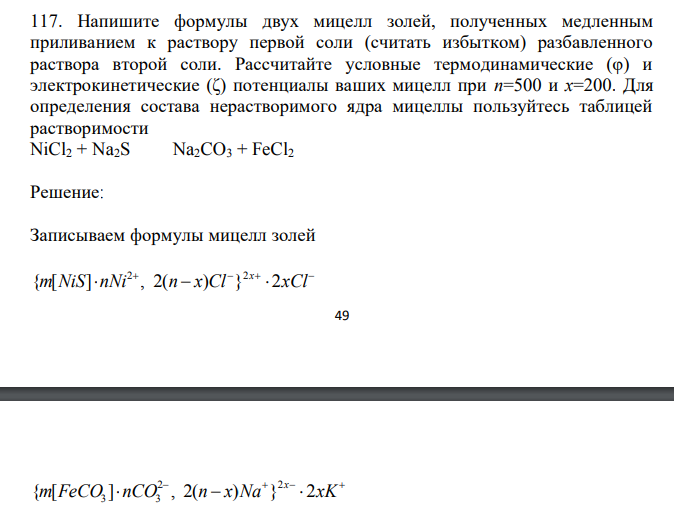  Напишите формулы двух мицелл золей, полученных медленным приливанием к раствору первой соли (считать избытком) разбавленного раствора второй соли. Рассчитайте условные термодинамические (φ) и электрокинетические (ζ) потенциалы ваших мицелл при n=500 и x=200. Для определения состава нерастворимого ядра мицеллы пользуйтесь таблицей растворимости NiCl2 + Na2S Na2CO3 + FeCl2 